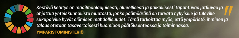 ”Kestävä kehitys on maailmanlaajuisesti, alueellisesti ja paikallisesti tapahtuvaa jatkuvaa ja ohjattua yhteiskunnallista muutosta, jonka päämääränä on turvata nykyisille ja tuleville sukupolville hyvät elämisen mahdollisuudet. Tämä tarkoittaa myös, että ympäristö, ihminen ja talous otetaan tasavertaisesti huomioon päätöksenteossa ja toiminnassa.” (Lähde: Ympäristöministeriö)